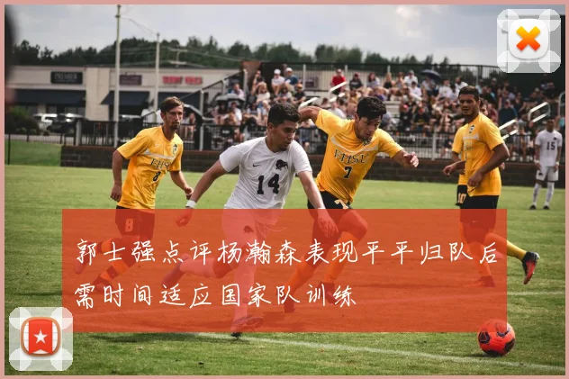 郭士强点评杨瀚森表现平平归队后需时间适应国家队训练