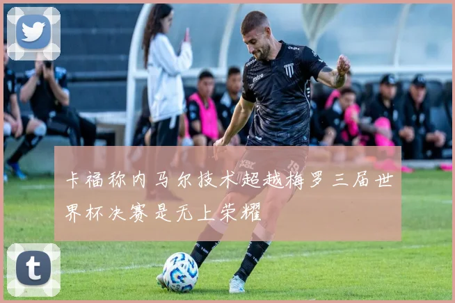 卡福称内马尔技术超越梅罗三届世界杯决赛是无上荣耀