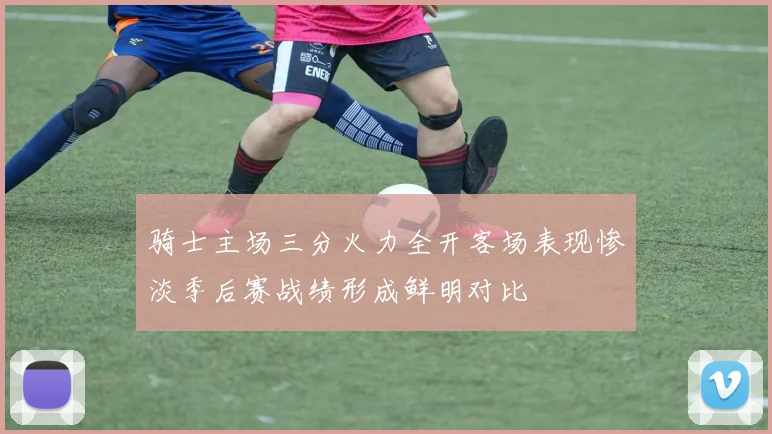 骑士主场三分火力全开客场表现惨淡季后赛战绩形成鲜明对比