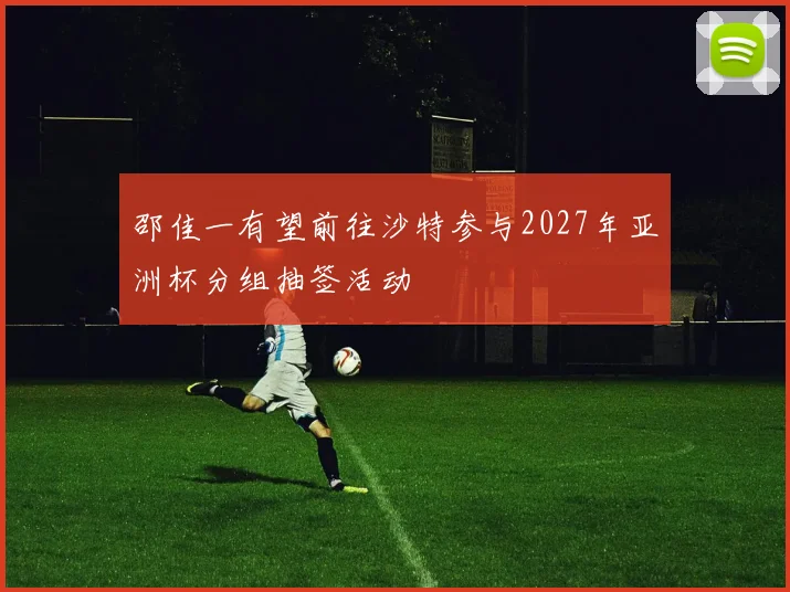 邵佳一有望前往沙特参与2027年亚洲杯分组抽签活动
