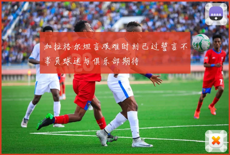 加拉格尔坦言艰难时刻已过誓言不辜负球迷与俱乐部期待