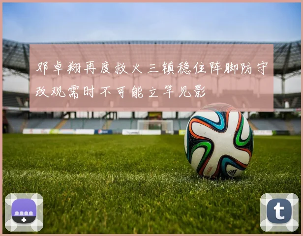 邓卓翔再度救火三镇稳住阵脚防守改观需时不可能立竿见影