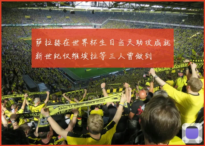 萨拉赫在世界杯生日当天助攻成就新世纪仅维埃拉等三人曾做到