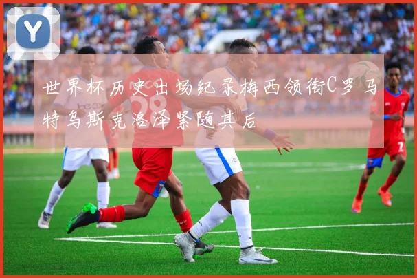 世界杯历史出场纪录梅西领衔C罗马特乌斯克洛泽紧随其后