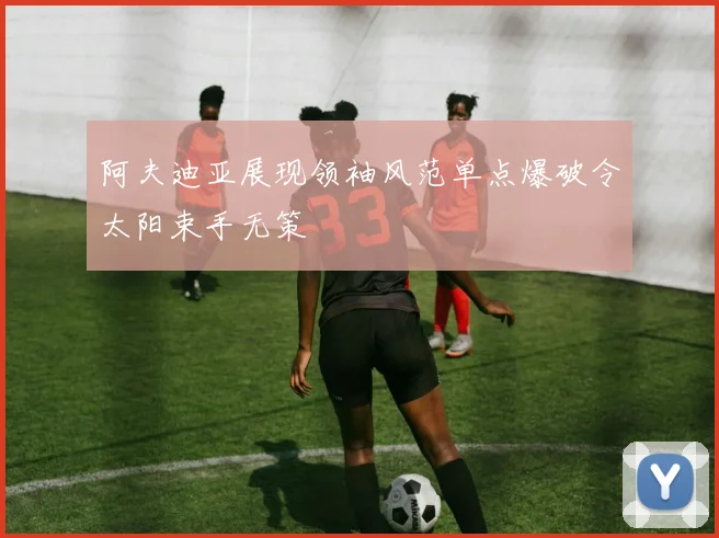 阿夫迪亚展现领袖风范单点爆破令太阳束手无策