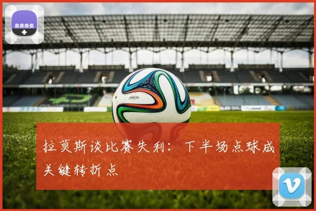拉莫斯谈比赛失利：下半场点球成关键转折点