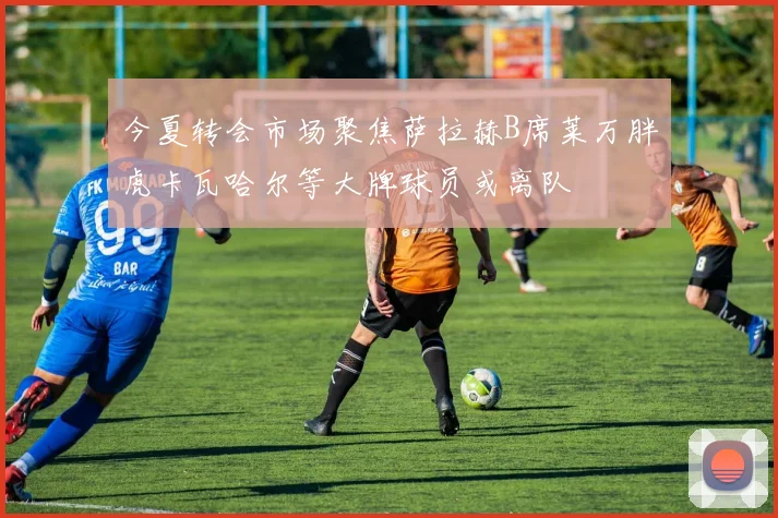 今夏转会市场聚焦萨拉赫B席莱万胖虎卡瓦哈尔等大牌球员或离队