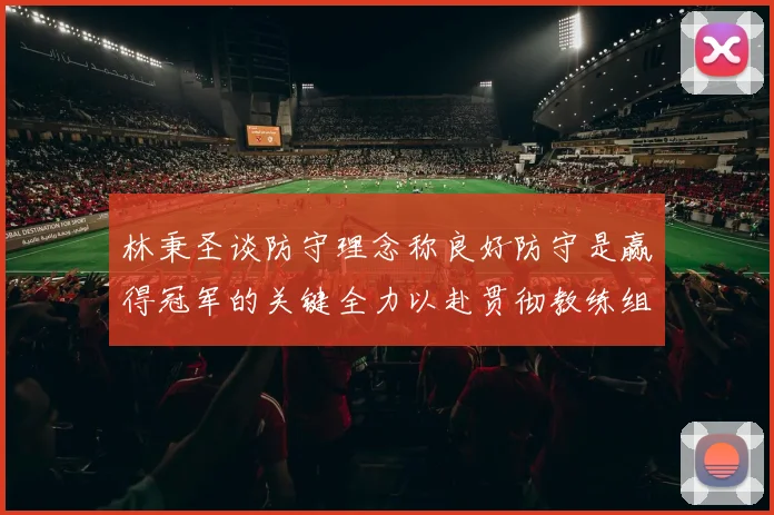 林秉圣谈防守理念称良好防守是赢得冠军的关键全力以赴贯彻教练组战术